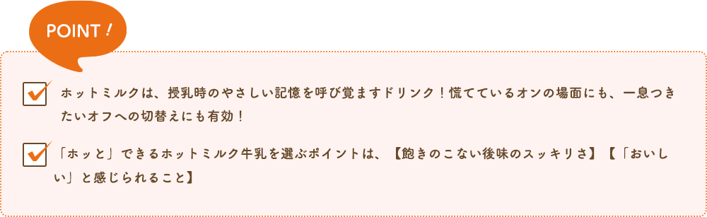 POINT!ホットミルクは、授乳時のやさしい記憶を呼び覚ますドリンク!慌てているオンの場面にも、一息つきたいオフへの切替えにも有効!「ホッと」できるホットミルク牛乳を選ぶポイントは、【飽きのこない後味のスッキリさ】【「おいしい」と感じられること】