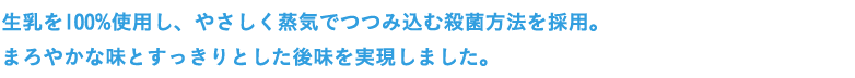 生乳を100％使用し、やさしく蒸気でつつみ込む殺菌方法を採用。まろやかな味とすっきりとした後味を実現しました。