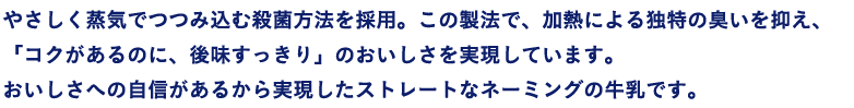 やさしく蒸気でつつみ込む殺菌方法を採用。この製法で、加熱による独特の臭いを抑え、「コクがあるのに、後味スッキリ」のおいしさを実現しています。おいしさへの自信があるから実現したストレートなネーミングの牛乳です。