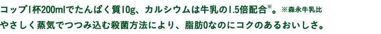 コップ1杯200mlでたんぱく質10g、カルシウムは牛乳の1.5倍配合※。※森永牛乳比やさしく蒸気でつつみ込む殺菌方法により、脂肪0なのにコクのあるおいしさ。