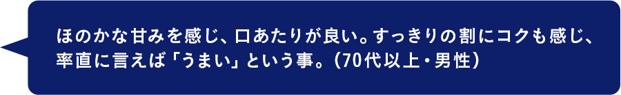 ほのかな甘みを感じ、口あたりが良い。すっきりの割にコクも感じ、率直に言えば「うまい」という事。（70代以上・男性）