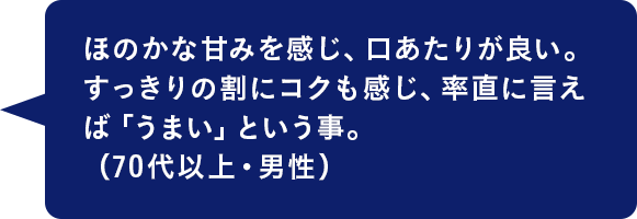 ほのかな甘みを感じ、口あたりが良い。すっきりの割にコクも感じ、率直に言えば「うまい」という事。（70代以上・男性）