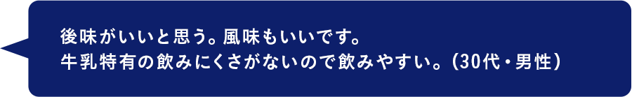 後味がいいと思う。風味もいいです。牛乳特有の飲みにくさがないので飲みやすい。（30代・男性）