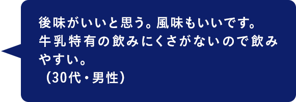 後味がいいと思う。風味もいいです。牛乳特有の飲みにくさがないので飲みやすい。（30代・男性）