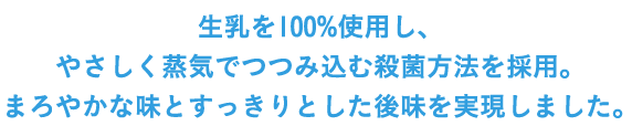 生乳を100％使用し、やさしく蒸気でつつみ込む殺菌方法を採用。まろやかな味とすっきりとした後味を実現しました。