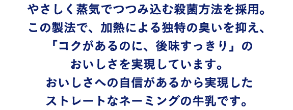 やさしく蒸気でつつみ込む殺菌方法を採用。この製法で、加熱による独特の臭いを抑え、「コクがあるのに、後味スッキリ」のおいしさを実現しています。おいしさへの自信があるから実現したストレートなネーミングの牛乳です。